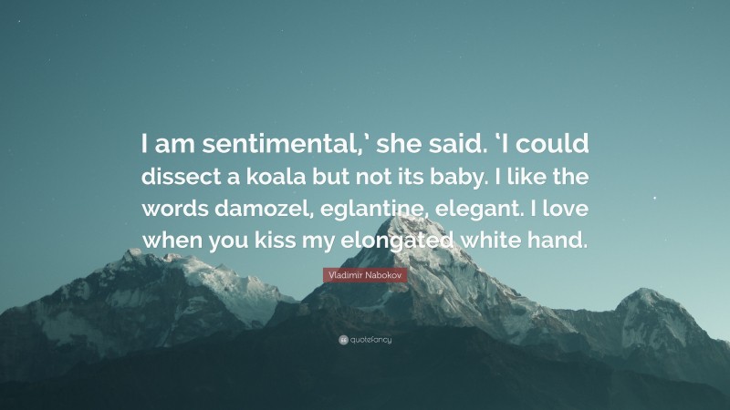 Vladimir Nabokov Quote: “I am sentimental,’ she said. ‘I could dissect a koala but not its baby. I like the words damozel, eglantine, elegant. I love when you kiss my elongated white hand.”