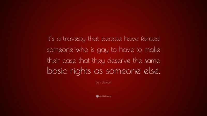 Jon Stewart Quote: “It’s a travesty that people have forced someone who is gay to have to make their case that they deserve the same basic rights as someone else.”