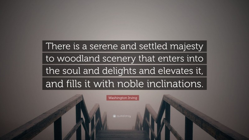 Washington Irving Quote: “There is a serene and settled majesty to woodland scenery that enters into the soul and delights and elevates it, and fills it with noble inclinations.”