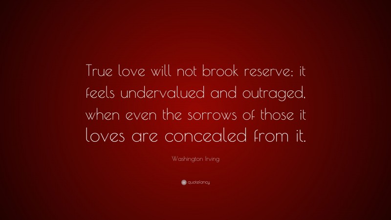 Washington Irving Quote: “True love will not brook reserve; it feels undervalued and outraged, when even the sorrows of those it loves are concealed from it.”