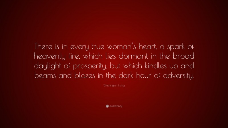 Washington Irving Quote: “There is in every true woman’s heart, a spark of heavenly fire, which lies dormant in the broad daylight of prosperity, but which kindles up and beams and blazes in the dark hour of adversity.”