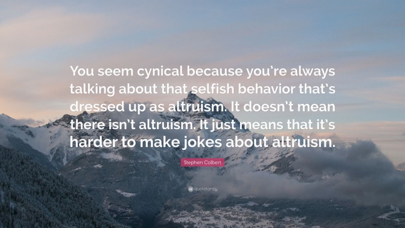 Stephen Colbert Quote: “You seem cynical because you’re always talking about that selfish behavior that’s dressed up as altruism. It doesn’t mean there isn’t altruism. It just means that it’s harder to make jokes about altruism.”
