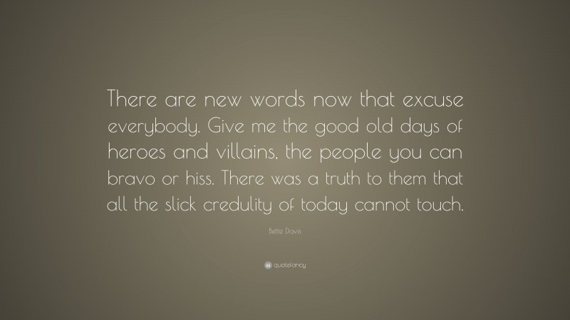 Bette Davis Quote: “There are new words now that excuse everybody. Give me the good old days of heroes and villains, the people you can bravo or hiss. There was a truth to them that all the slick credulity of today cannot touch.”