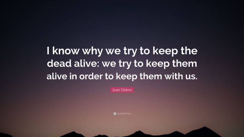 Joan Didion Quote: “I know why we try to keep the dead alive: we try to keep them alive in order to keep them with us.”