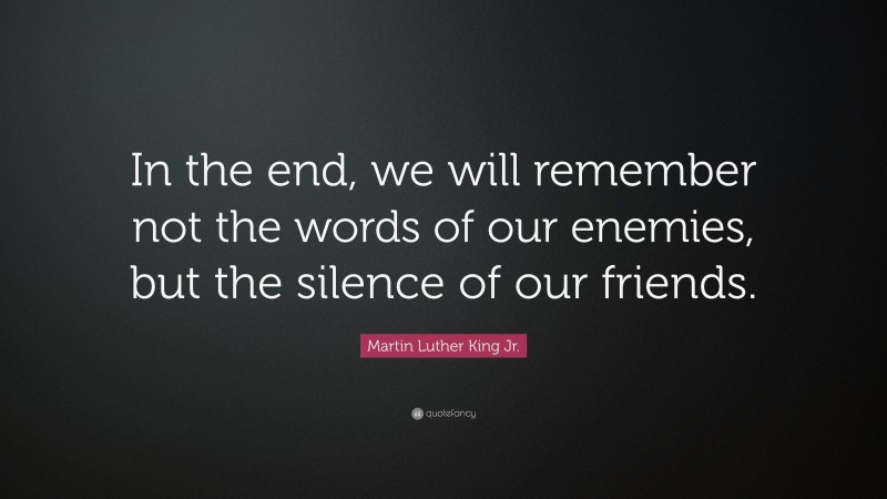 Martin Luther King Jr. Quote: “In the end, we will remember not the words of our enemies, but the silence of our friends.”