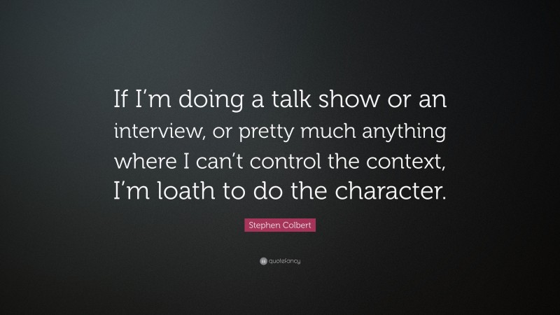 Stephen Colbert Quote: “If I’m doing a talk show or an interview, or pretty much anything where I can’t control the context, I’m loath to do the character.”