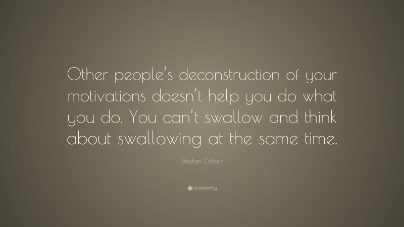 Stephen Colbert Quote: “Other people’s deconstruction of your motivations doesn’t help you do what you do. You can’t swallow and think about swallowing at the same time.”