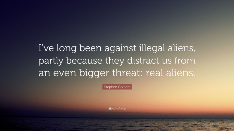 Stephen Colbert Quote: “I’ve long been against illegal aliens, partly because they distract us from an even bigger threat: real aliens.”