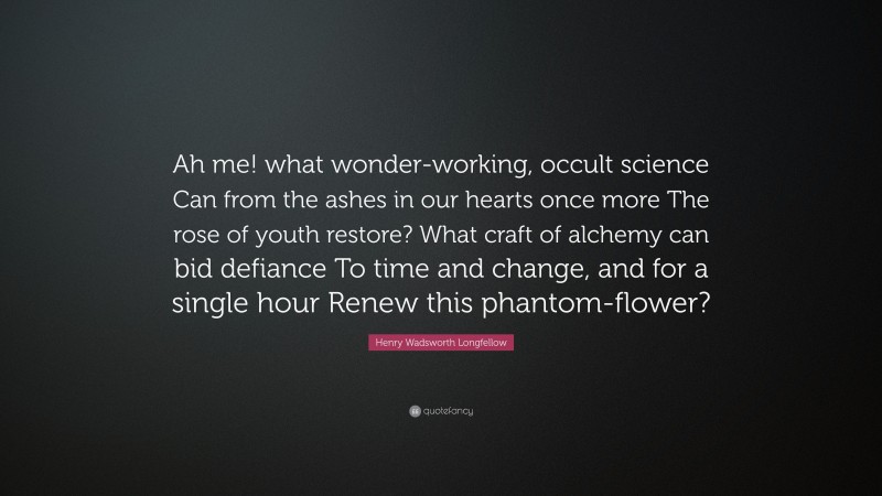 Henry Wadsworth Longfellow Quote: “Ah me! what wonder-working, occult science Can from the ashes in our hearts once more The rose of youth restore? What craft of alchemy can bid defiance To time and change, and for a single hour Renew this phantom-flower?”