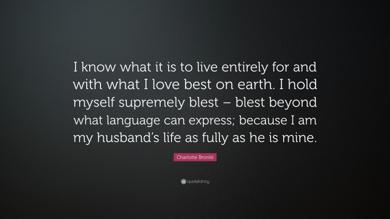 Charlotte Brontë Quote: “I know what it is to live entirely for and with what I love best on earth. I hold myself supremely blest – blest beyond what language can express; because I am my husband’s life as fully as he is mine.”