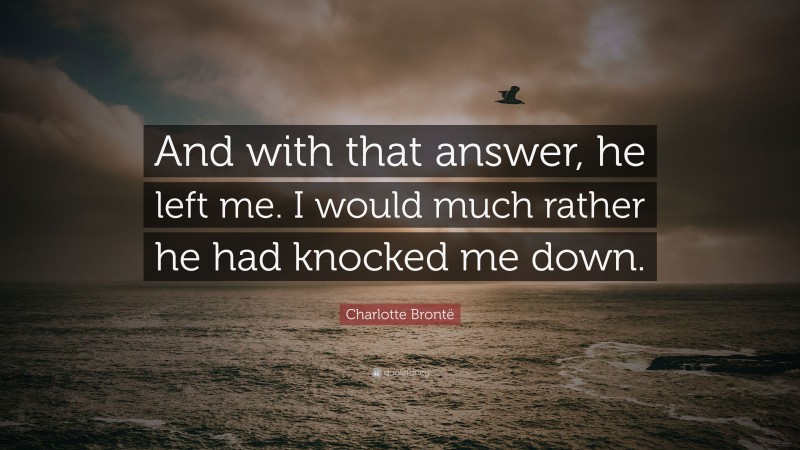 Charlotte Brontë Quote: “And with that answer, he left me. I would much rather he had knocked me down.”