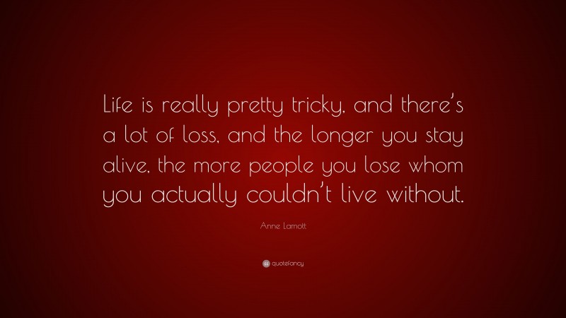 Anne Lamott Quote: “Life is really pretty tricky, and there’s a lot of loss, and the longer you stay alive, the more people you lose whom you actually couldn’t live without.”