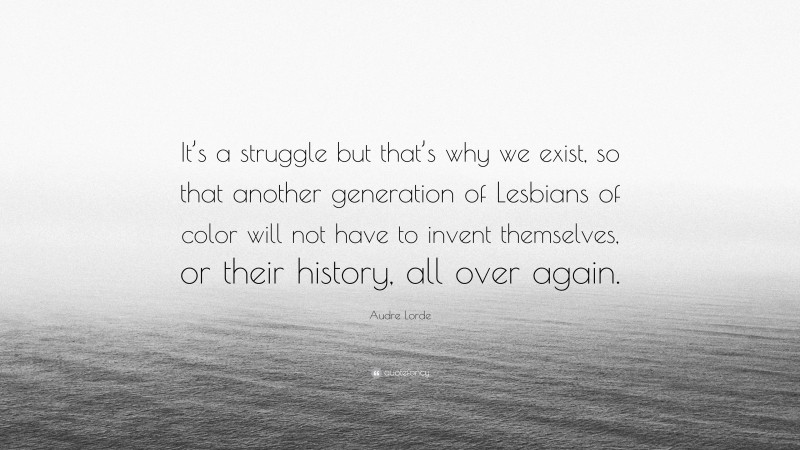 Audre Lorde Quote: “It’s a struggle but that’s why we exist, so that another generation of Lesbians of color will not have to invent themselves, or their history, all over again.”