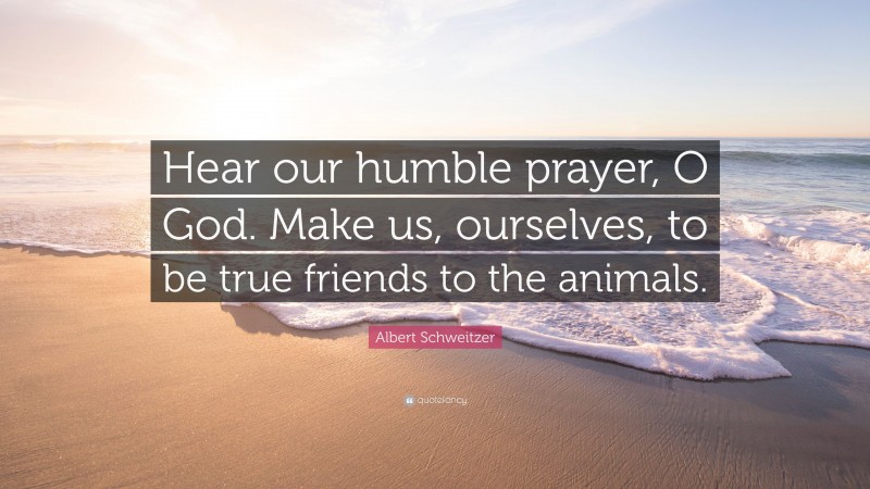 Albert Schweitzer Quote: “Hear our humble prayer, O God. Make us, ourselves, to be true friends to the animals.”