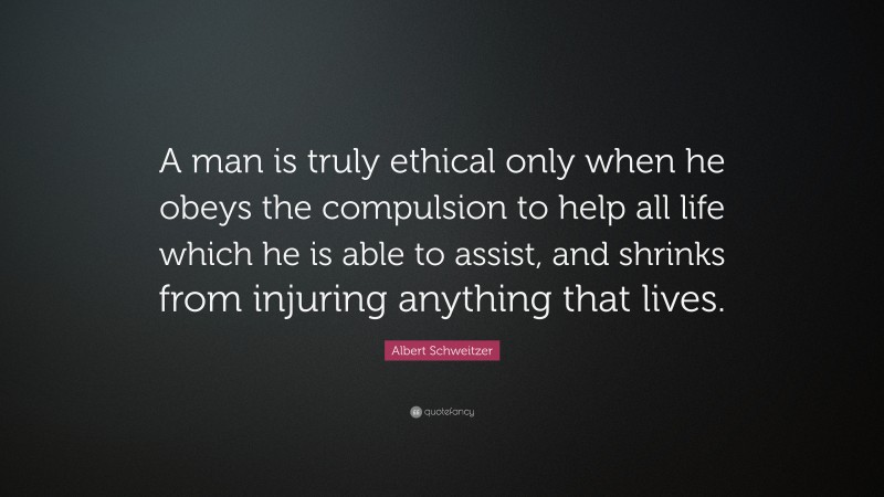 Albert Schweitzer Quote: “A man is truly ethical only when he obeys the compulsion to help all life which he is able to assist, and shrinks from injuring anything that lives.”