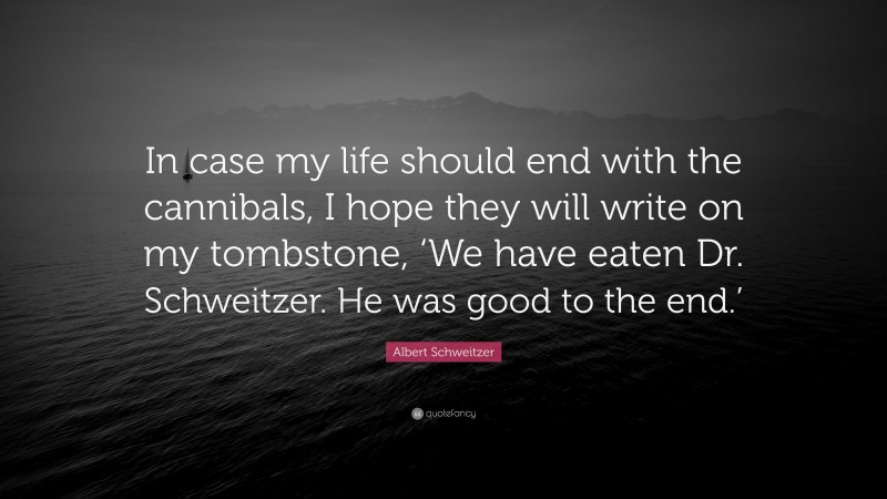 Albert Schweitzer Quote: “In case my life should end with the cannibals, I hope they will write on my tombstone, ‘We have eaten Dr. Schweitzer. He was good to the end.’”
