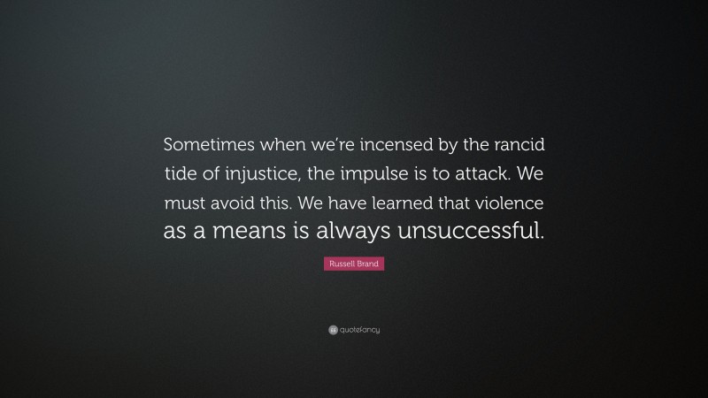 Russell Brand Quote: “Sometimes when we’re incensed by the rancid tide of injustice, the impulse is to attack. We must avoid this. We have learned that violence as a means is always unsuccessful.”