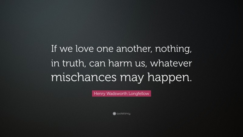 Henry Wadsworth Longfellow Quote: “If we love one another, nothing, in truth, can harm us, whatever mischances may happen.”