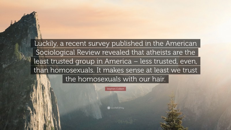Stephen Colbert Quote: “Luckily, a recent survey published in the American Sociological Review revealed that atheists are the least trusted group in America – less trusted, even, than homosexuals. It makes sense at least we trust the homosexuals with our hair.”