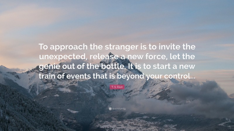 T. S. Eliot Quote: “To approach the stranger is to invite the unexpected, release a new force, let the genie out of the bottle. It is to start a new train of events that is beyond your control...”
