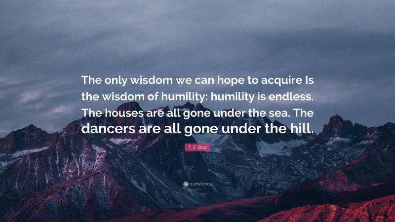 T. S. Eliot Quote: “The only wisdom we can hope to acquire Is the wisdom of humility: humility is endless. The houses are all gone under the sea. The dancers are all gone under the hill.”