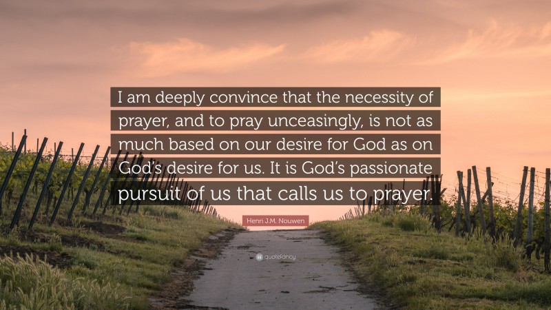 Henri J.M. Nouwen Quote: “I am deeply convince that the necessity of prayer, and to pray unceasingly, is not as much based on our desire for God as on God’s desire for us. It is God’s passionate pursuit of us that calls us to prayer.”
