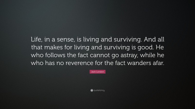 Jack London Quote: “Life, in a sense, is living and surviving. And all that makes for living and surviving is good. He who follows the fact cannot go astray, while he who has no reverence for the fact wanders afar.”