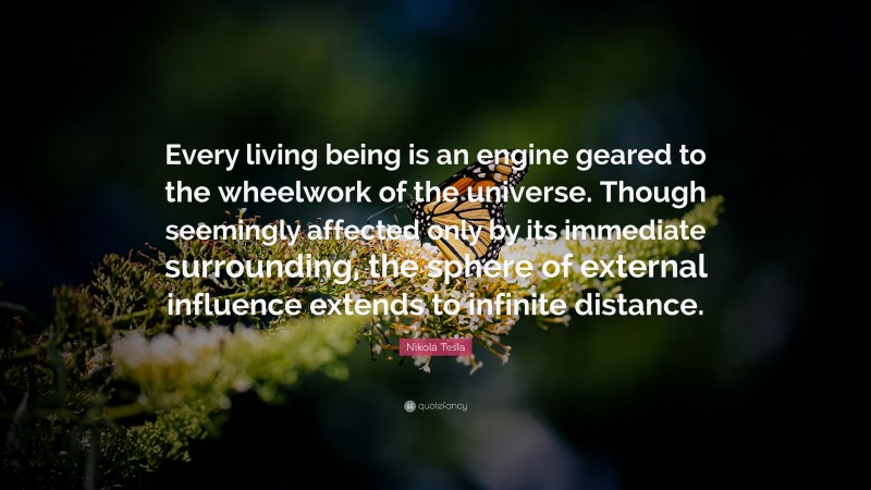 Nikola Tesla Quote: “Every living being is an engine geared to the wheelwork of the universe. Though seemingly affected only by its immediate surrounding, the sphere of external influence extends to infinite distance.”