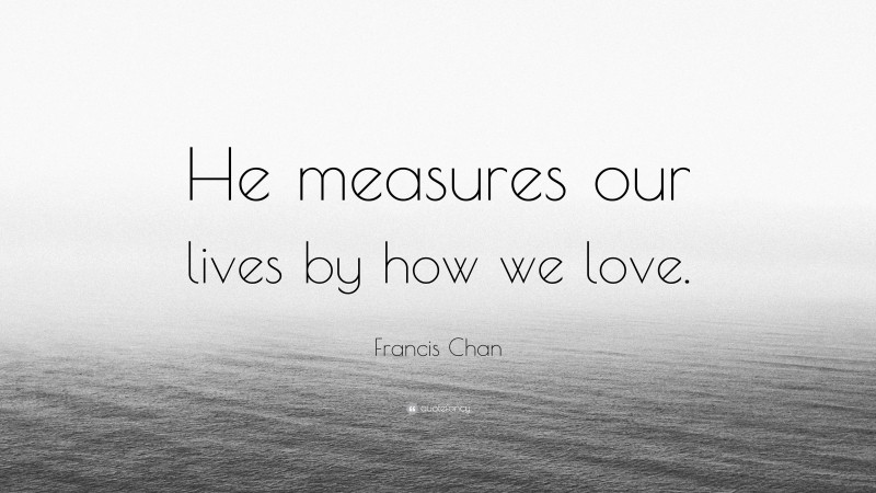 Francis Chan Quote: “He measures our lives by how we love.”