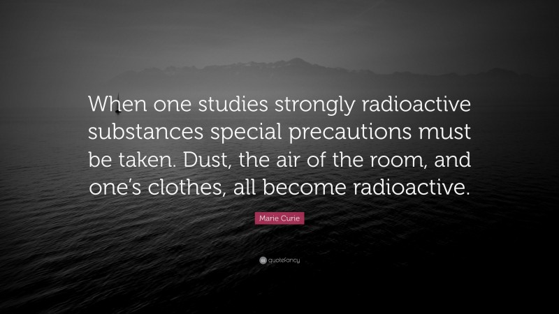 Marie Curie Quote: “When one studies strongly radioactive substances special precautions must be taken. Dust, the air of the room, and one’s clothes, all become radioactive.”