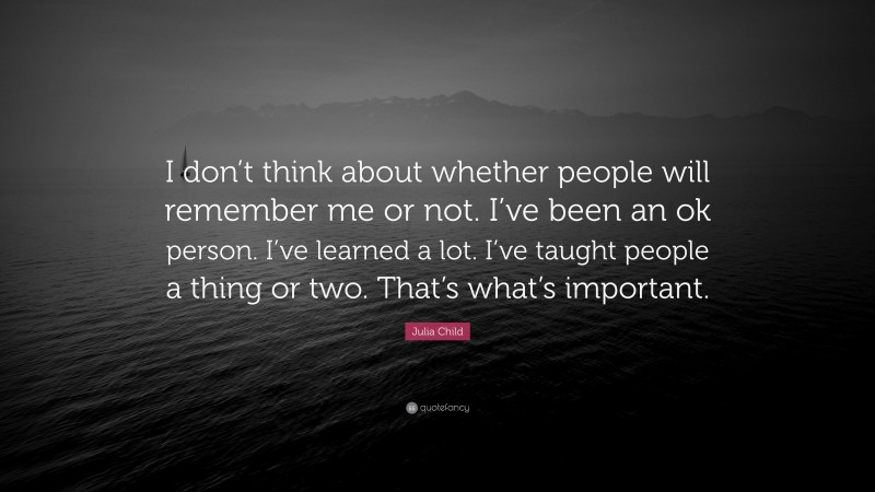 Julia Child Quote: “I don’t think about whether people will remember me or not. I’ve been an ok person. I’ve learned a lot. I’ve taught people a thing or two. That’s what’s important.”
