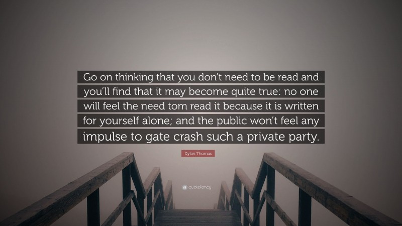 Dylan Thomas Quote: “Go on thinking that you don’t need to be read and you’ll find that it may become quite true: no one will feel the need tom read it because it is written for yourself alone; and the public won’t feel any impulse to gate crash such a private party.”