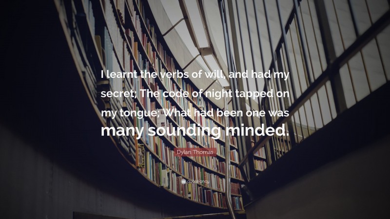 Dylan Thomas Quote: “I learnt the verbs of will, and had my secret; The code of night tapped on my tongue; What had been one was many sounding minded.”