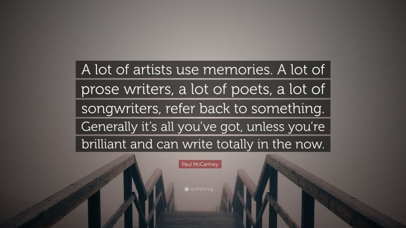 Paul McCartney Quote: “A lot of artists use memories. A lot of prose writers, a lot of poets, a lot of songwriters, refer back to something. Generally it’s all you’ve got, unless you’re brilliant and can write totally in the now.”