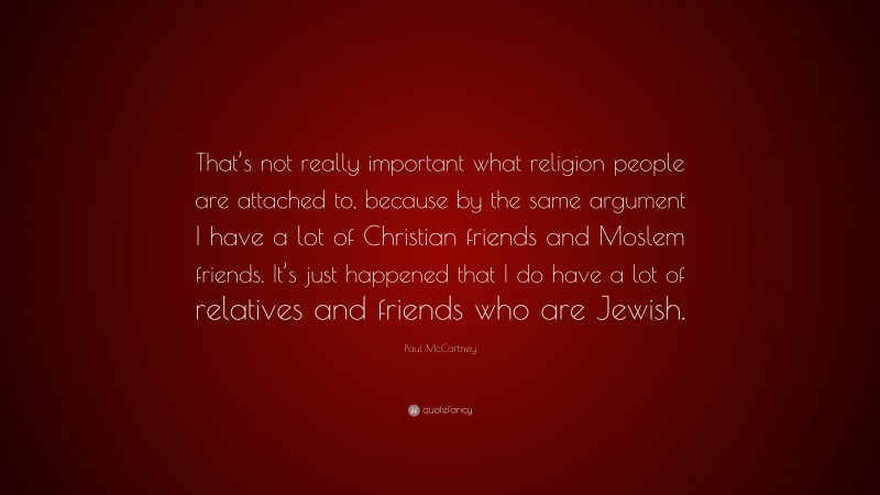 Paul McCartney Quote: “That’s not really important what religion people are attached to, because by the same argument I have a lot of Christian friends and Moslem friends. It’s just happened that I do have a lot of relatives and friends who are Jewish.”