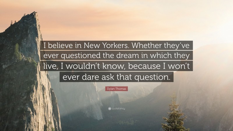 Dylan Thomas Quote: “I believe in New Yorkers. Whether they’ve ever questioned the dream in which they live, I wouldn’t know, because I won’t ever dare ask that question.”
