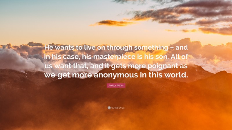 Arthur Miller Quote: “He wants to live on through something – and in his case, his masterpiece is his son. All of us want that, and it gets more poignant as we get more anonymous in this world.”