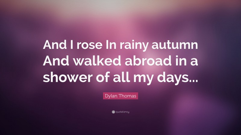 Dylan Thomas Quote: “And I rose In rainy autumn And walked abroad in a shower of all my days...”