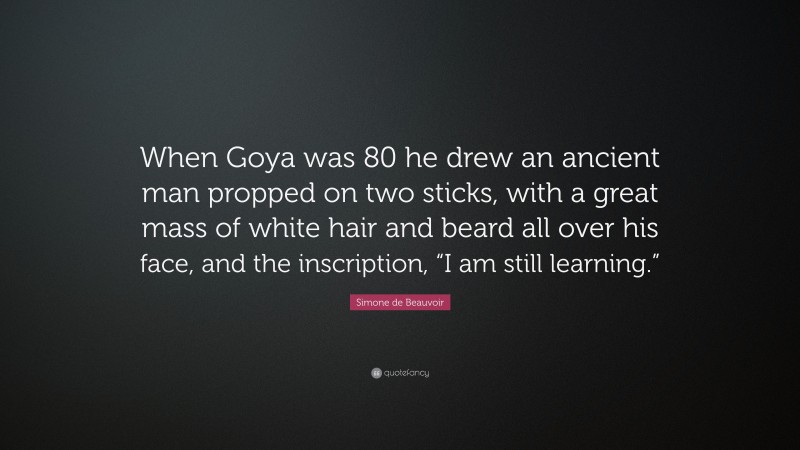 Simone de Beauvoir Quote: “When Goya was 80 he drew an ancient man propped on two sticks, with a great mass of white hair and beard all over his face, and the inscription, “I am still learning.””