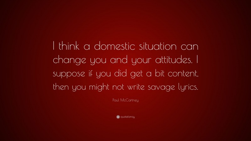 Paul McCartney Quote: “I think a domestic situation can change you and your attitudes. I suppose if you did get a bit content, then you might not write savage lyrics.”