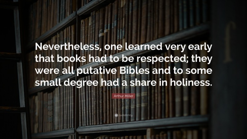 Arthur Miller Quote: “Nevertheless, one learned very early that books had to be respected; they were all putative Bibles and to some small degree had a share in holiness.”
