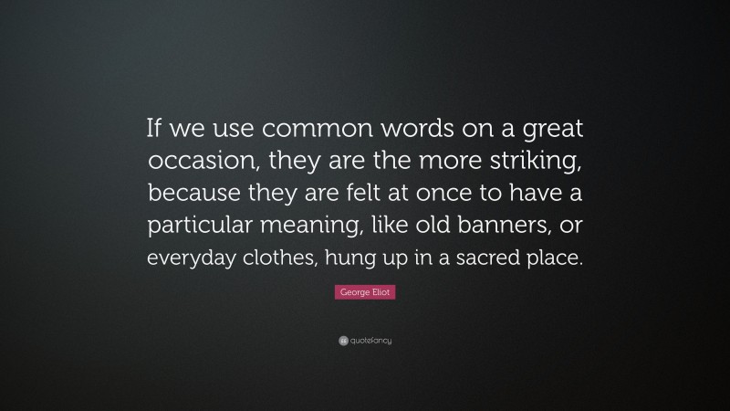 George Eliot Quote: “If we use common words on a great occasion, they are the more striking, because they are felt at once to have a particular meaning, like old banners, or everyday clothes, hung up in a sacred place.”