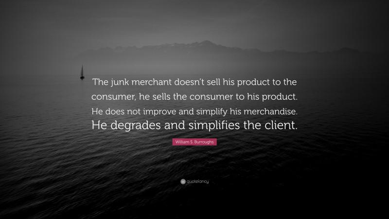 William S. Burroughs Quote: “The junk merchant doesn’t sell his product to the consumer, he sells the consumer to his product. He does not improve and simplify his merchandise. He degrades and simplifies the client.”