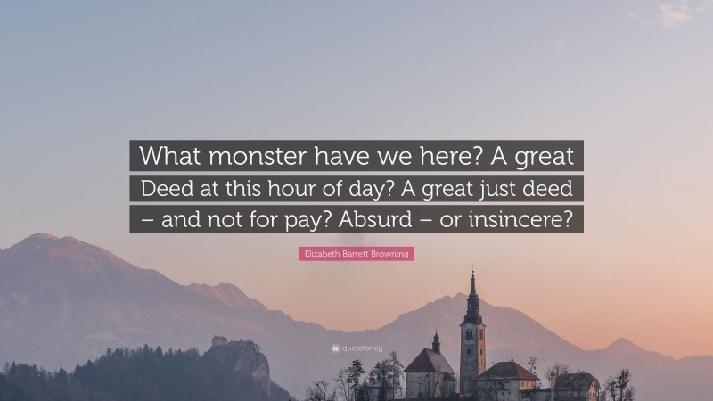 Elizabeth Barrett Browning Quote: “What monster have we here? A great Deed at this hour of day? A great just deed – and not for pay? Absurd – or insincere?”