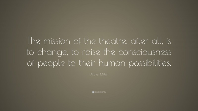 Arthur Miller Quote: “The mission of the theatre, after all, is to change, to raise the consciousness of people to their human possibilities.”