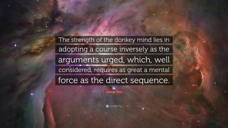 George Eliot Quote: “The strength of the donkey mind lies in adopting a course inversely as the arguments urged, which, well considered, requires as great a mental force as the direct sequence.”