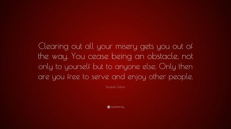 Elizabeth Gilbert Quote: “Clearing out all your misery gets you out of the way. You cease being an obstacle, not only to yourself but to anyone else. Only then are you free to serve and enjoy other people.”