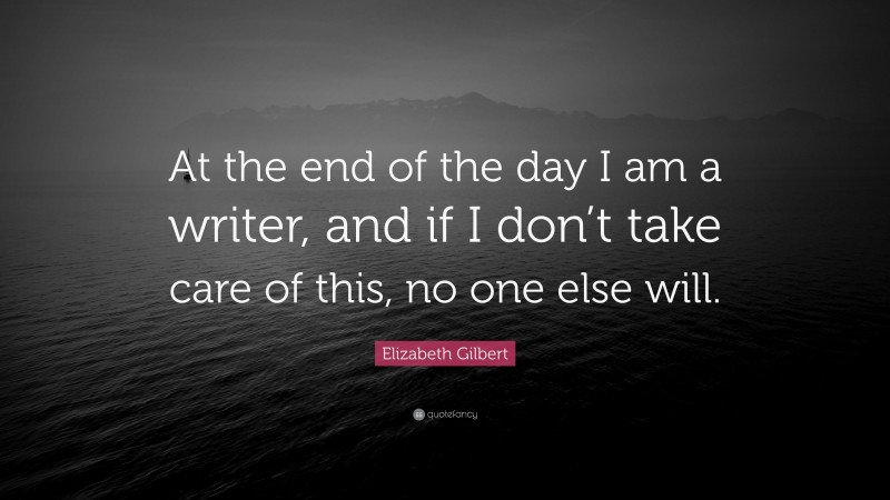 Elizabeth Gilbert Quote: “At the end of the day I am a writer, and if I don’t take care of this, no one else will.”