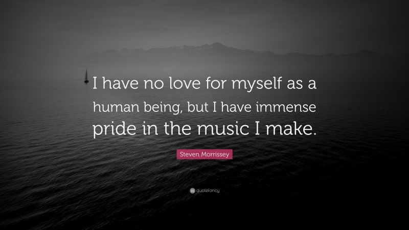 Steven Morrissey Quote: “I have no love for myself as a human being, but I have immense pride in the music I make.”