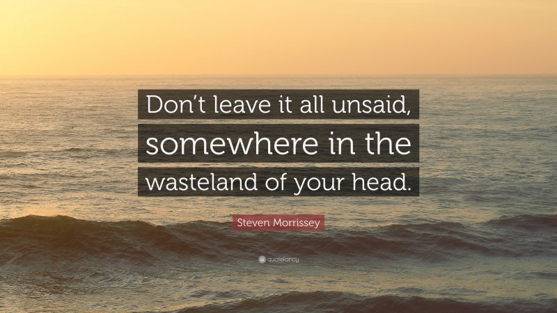 Steven Morrissey Quote: “Don’t leave it all unsaid, somewhere in the wasteland of your head.”
